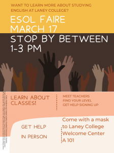 Want to learn more about studying English at Laney College? ESOL Faire March 17. Stop by between 1-3 pm. Learn about classes! Meet teachers, Find your Level, Get help signing up. Get help in Person. Come with a mask to Laney College Welcome Center A 101