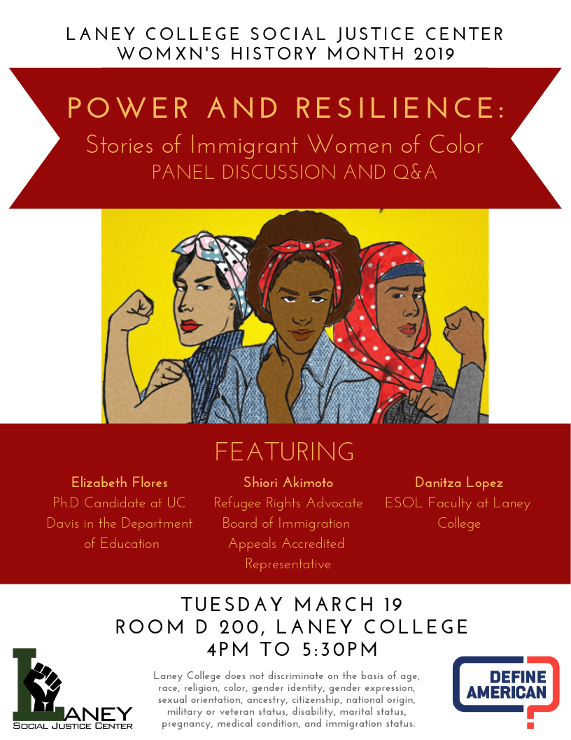 Join the Laney College Social Justice Center and Social Justice Define American Club for a panel discussion and Q&A in honor of Womxn's History Month!   Power and Resilience: Stories of Immigrant Women of Color. Featuring: Elizabeth Flores, Shiori Akimoto, and Danitza Lopez!  Tuesday, March 19th, 4-5:30pm in D-200! 